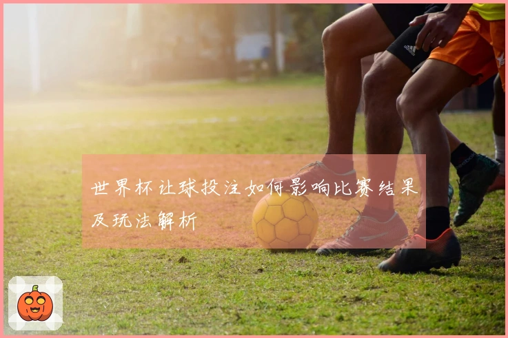 世界杯让球投注如何影响比赛结果及玩法解析